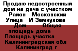 Продаю недостроенный дом на даче с участком › Район ­ Московский › Улица ­ И.Земнухова › Дом ­ 20 › Общая площадь дома ­ 100 › Площадь участка ­ 350 - Калининградская обл., Калининград г. Недвижимость » Дома, коттеджи, дачи продажа   